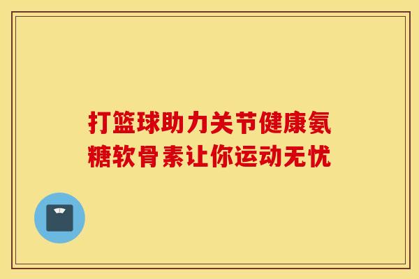 打篮球助力关节健康氨糖软骨素让你运动无忧