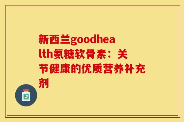 新西兰goodhealth氨糖软骨素:关节健康的优质营养补充剂 新西兰goodhealth氨糖软骨素:关节健康的优质营养补充剂