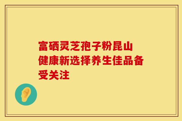 富硒灵芝孢子粉昆山 健康新选择养生佳品备受关注