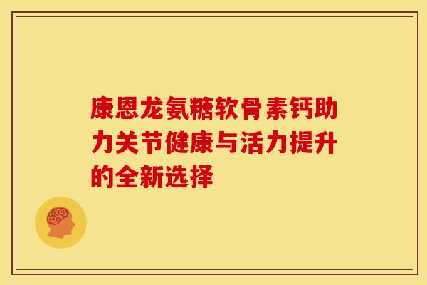 康恩龙氨糖软骨素钙助力关节健康与活力提升的全新选择 康恩龙氨糖软骨素钙助力关节健康与活力提升的全新选择