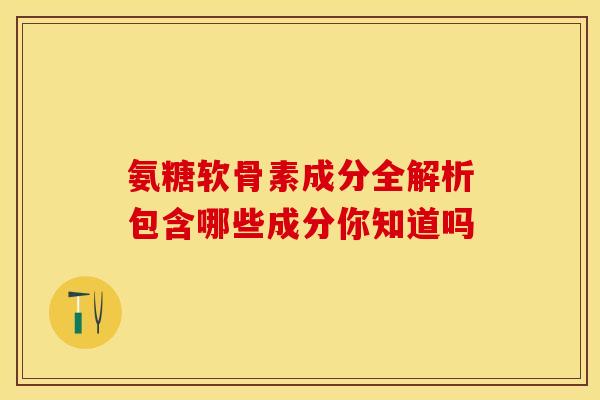 氨糖软骨素成分全解析包含哪些成分你知道吗