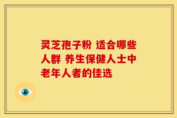 灵芝孢子粉 适合哪些人群 养生保健人士中老年人者的佳选