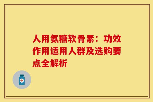 人用氨糖软骨素：功效作用适用人群及选购要点全解析