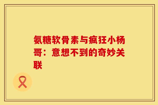 氨糖软骨素与疯狂小杨哥:意想不到的奇妙关联 氨糖软骨素与疯狂小杨哥:意想不到的奇妙关联