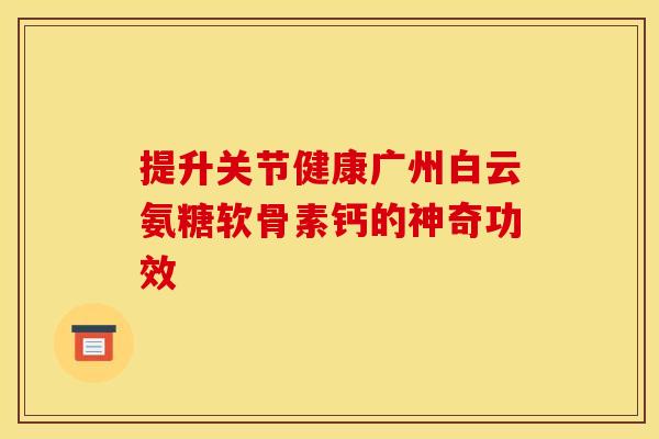 提升关节健康广州白云氨糖软骨素钙的神奇功效