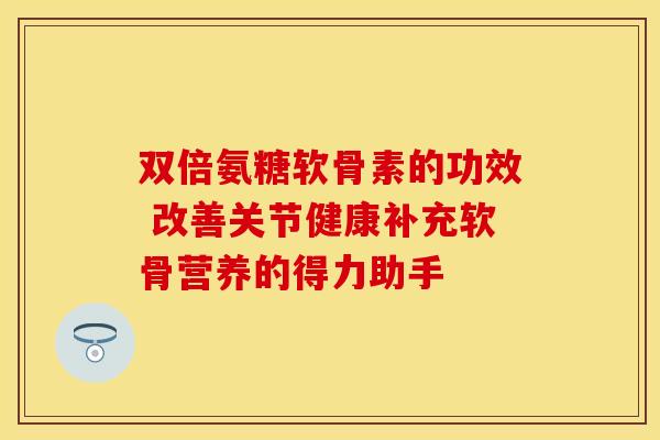 双倍氨糖软骨素的功效 改善关节健康补充软骨营养的得力助手