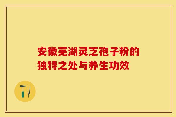 安徽芜湖灵芝孢子粉的独特之处与养生功效