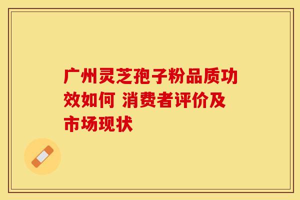 广州灵芝孢子粉品质功效如何 消费者评价及市场现状