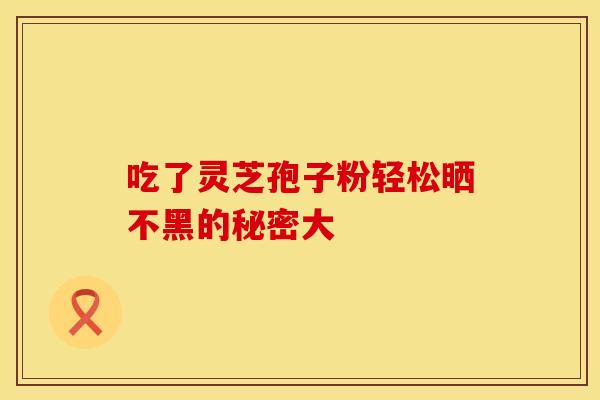 吃了灵芝孢子粉轻松晒不黑的秘密大