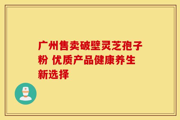 广州售卖破壁灵芝孢子粉 优质产品健康养生新选择