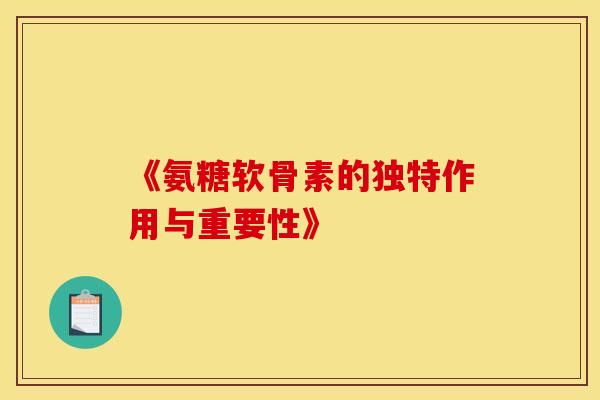 《氨糖软骨素的独特作用与重要性》