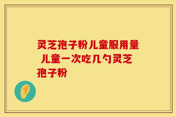 灵芝孢子粉儿童服用量 儿童一次吃几勺灵芝孢子粉