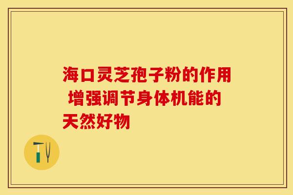 海口灵芝孢子粉的作用 增强调节身体机能的天然好物