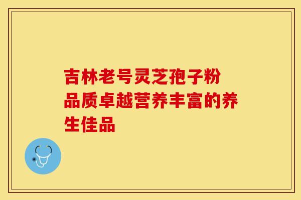 吉林老号灵芝孢子粉 品质卓越营养丰富的养生佳品 吉林老号灵芝孢子粉 品质卓越营养丰富的养生佳品