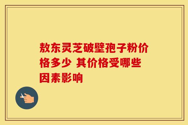 敖东灵芝破壁孢子粉价格多少 其价格受哪些因素影响