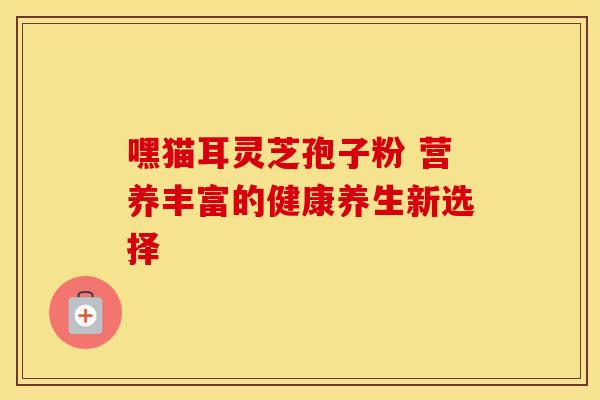 嘿猫耳灵芝孢子粉 营养丰富的健康养生新选择