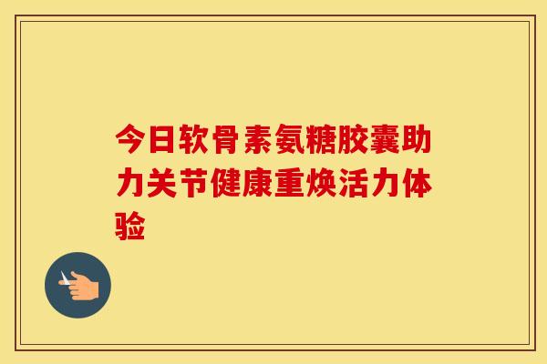 今日软骨素氨糖胶囊助力关节健康重焕活力体验