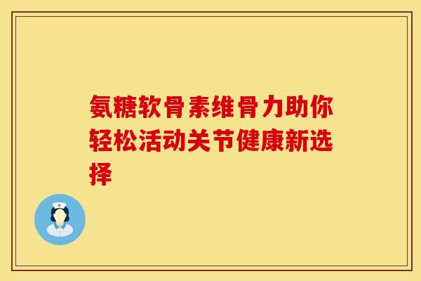 氨糖软骨素维骨力助你轻松活动关节健康新选择