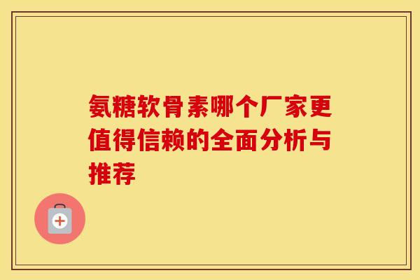 氨糖软骨素哪个厂家更值得信赖的全面分析与推荐