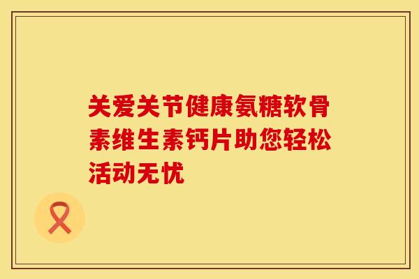 关爱关节健康氨糖软骨素维生素钙片助您轻松活动无忧