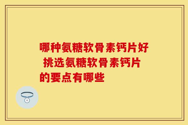 哪种氨糖软骨素钙片好 挑选氨糖软骨素钙片的要点有哪些