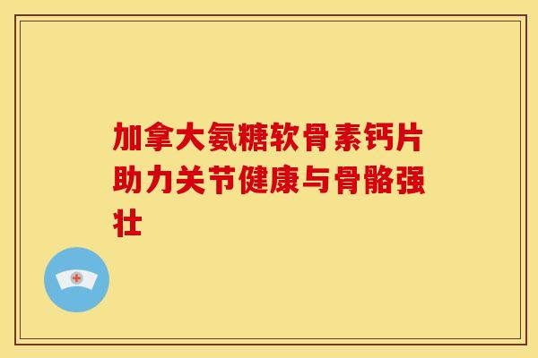 加拿大氨糖软骨素钙片助力关节健康与骨骼强壮