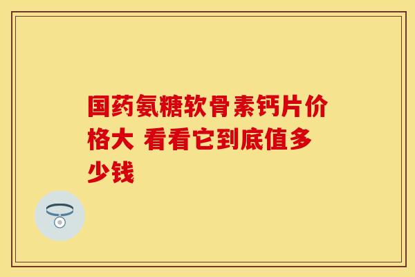 国药氨糖软骨素钙片价格大 看看它到底值多少钱 国药氨糖软骨素钙片价格大 看看它到底值多少钱