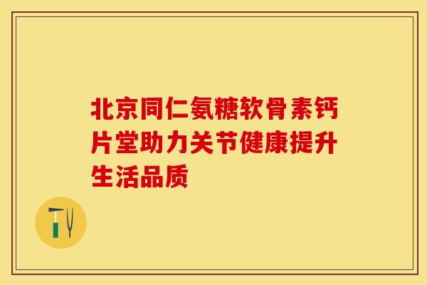 北京同仁氨糖软骨素钙片堂助力关节健康提升生活品质