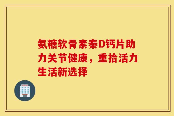 氨糖软骨素秦D钙片助力关节健康，重拾活力生活新选择