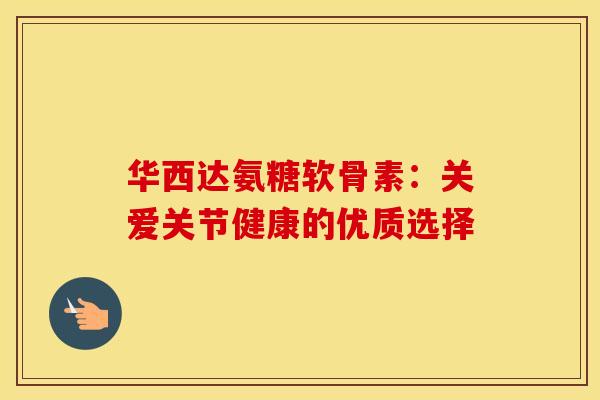 华西达氨糖软骨素：关爱关节健康的优质选择