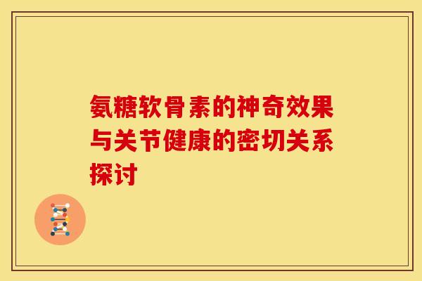 氨糖软骨素的神奇效果与关节健康的密切关系探讨