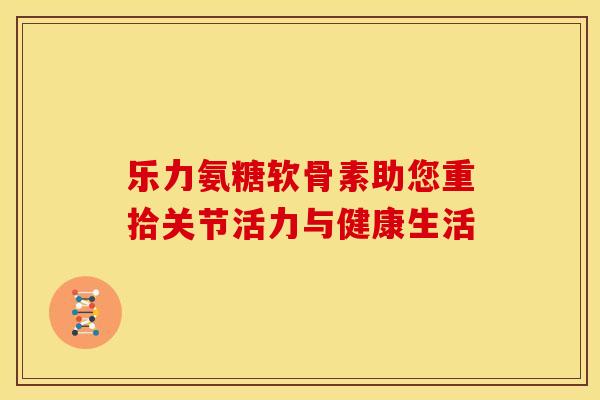 乐力氨糖软骨素助您重拾关节活力与健康生活