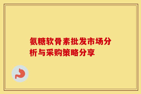 氨糖软骨素批发市场分析与采购策略分享 氨糖软骨素批发市场分析与采购策略分享