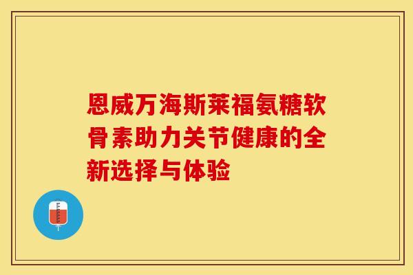 恩威万海斯莱福氨糖软骨素助力关节健康的全新选择与体验