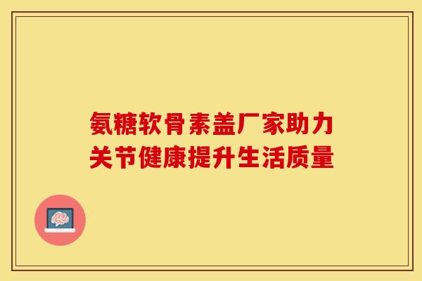 氨糖软骨素盖厂家助力关节健康提升生活质量