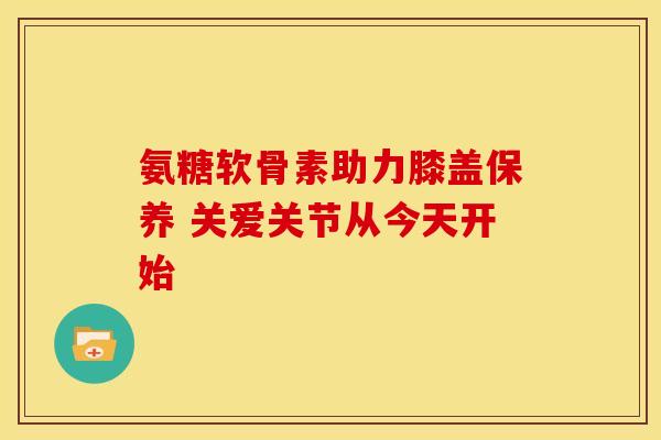 氨糖软骨素助力膝盖保养 关爱关节从今天开始