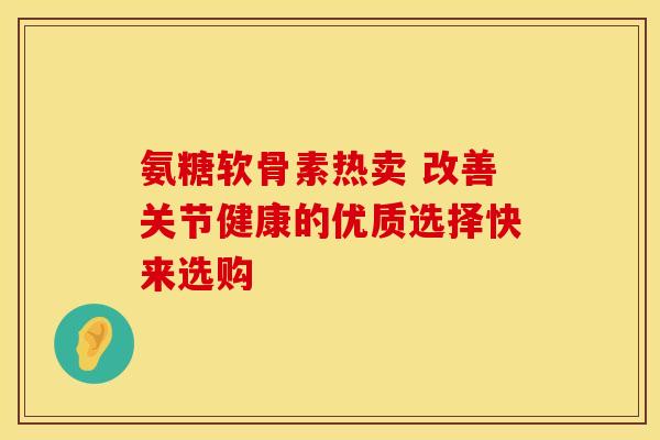 氨糖软骨素热卖 改善关节健康的优质选择快来选购