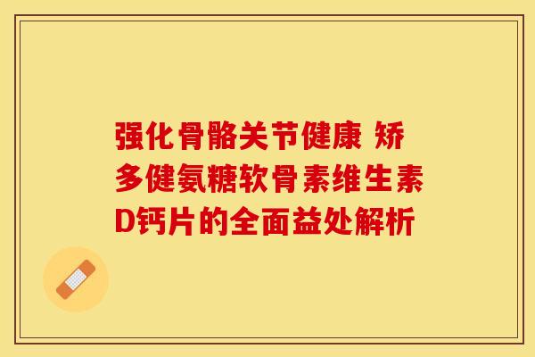 强化骨骼关节健康 矫多健氨糖软骨素维生素D钙片的全面益处解析