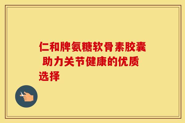 仁和牌氨糖软骨素胶囊 助力关节健康的优质选择 仁和牌氨糖软骨素胶囊 助力关节健康的优质选择