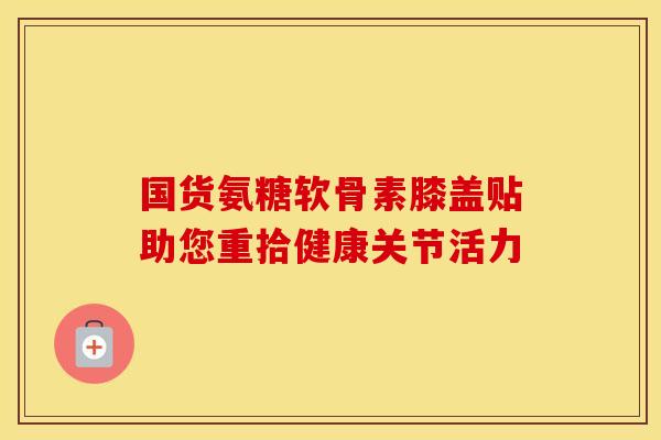 国货氨糖软骨素膝盖贴助您重拾健康关节活力