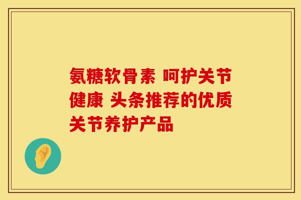 氨糖软骨素 呵护关节健康 头条推荐的优质关节养护产品