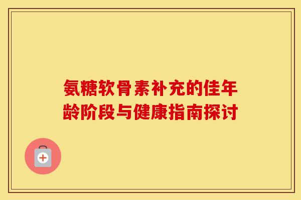 氨糖软骨素补充的佳年龄阶段与健康指南探讨