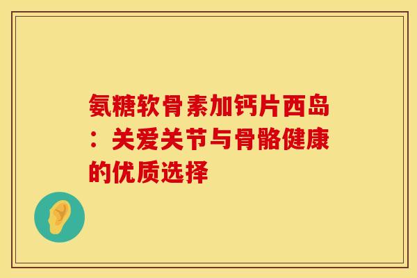 氨糖软骨素加钙片西岛：关爱关节与骨骼健康的优质选择