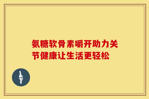 氨糖软骨素嚼开助力关节健康让生活更轻松