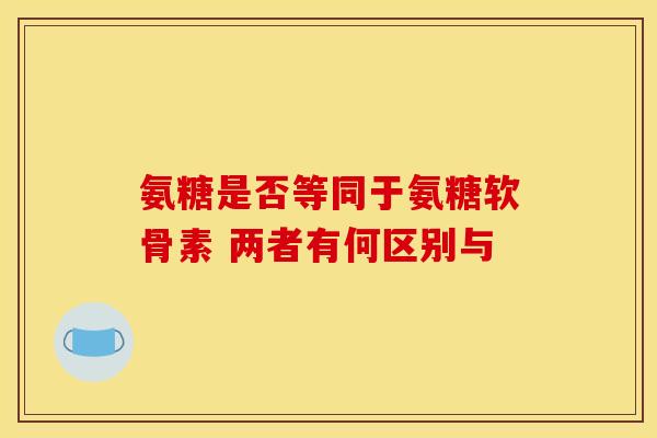 氨糖是否等同于氨糖软骨素 两者有何区别与