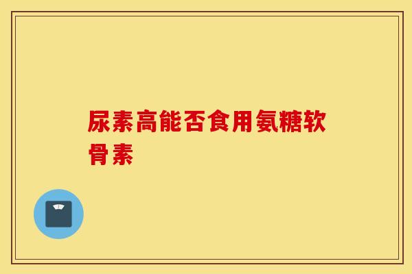 尿素高能否食用氨糖软骨素