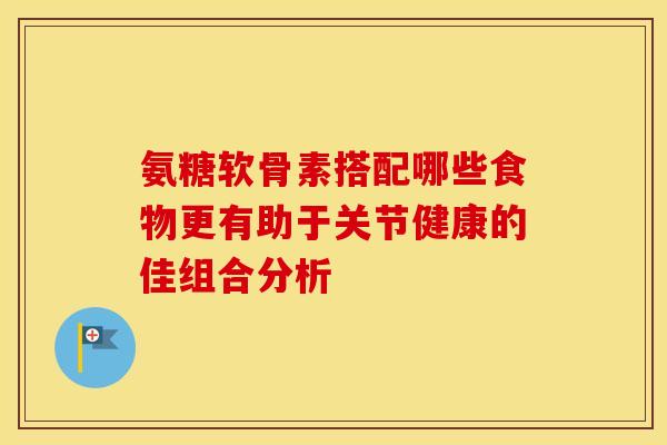 氨糖软骨素搭配哪些食物更有助于关节健康的佳组合分析 氨糖软骨素搭配哪些食物更有助于关节健康的佳组合分析