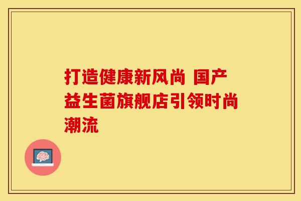 打造健康新风尚 国产益生菌旗舰店引领时尚潮流