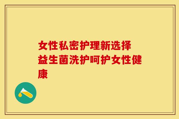女性私密护理新选择 益生菌洗护呵护女性健康 女性私密护理新选择 益生菌洗护呵护女性健康