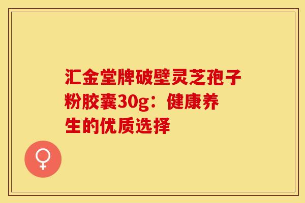 汇金堂牌破壁灵芝孢子粉胶囊30g：健康养生的优质选择